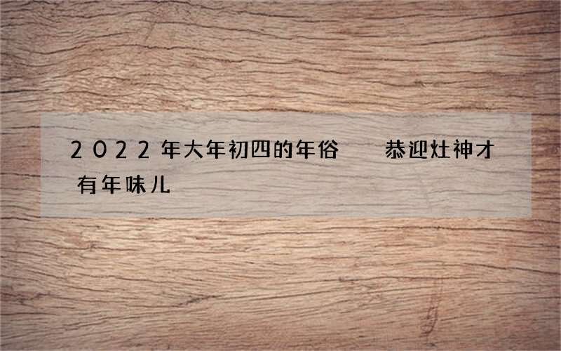 2022年大年初四的年俗  恭迎灶神才有年味儿